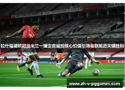 拉什福德欧冠战米兰一锤定音展现核心价值引领曼联挺进关键胜利 拉什福德欧冠战米兰一锤定音展现核心价值引领曼联挺进关键胜利
