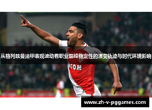 从格列兹曼法甲表现波动看职业巅峰稳定性的演变轨迹与时代环境影响 从格列兹曼法甲表现波动看职业巅峰稳定性的演变轨迹与时代环境影响