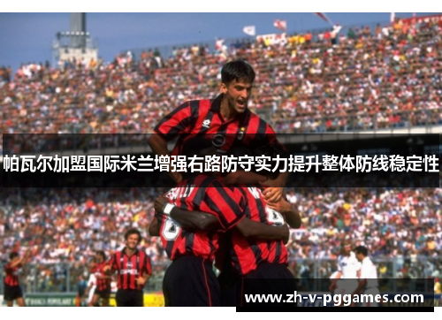 帕瓦尔加盟国际米兰增强右路防守实力提升整体防线稳定性 帕瓦尔加盟国际米兰增强右路防守实力提升整体防线稳定性