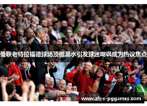 曼联老特拉福德球场顶棚漏水引发球迷嘲讽成为热议焦点 曼联老特拉福德球场顶棚漏水引发球迷嘲讽成为热议焦点