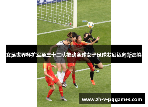 女足世界杯扩军至三十二队推动全球女子足球发展迈向新高峰 女足世界杯扩军至三十二队推动全球女子足球发展迈向新高峰