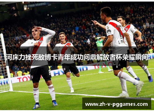 河床力挫死敌博卡青年成功问鼎解放者杯荣耀瞬间