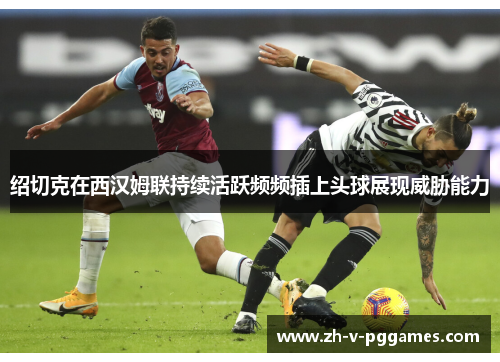 绍切克在西汉姆联持续活跃频频插上头球展现威胁能力